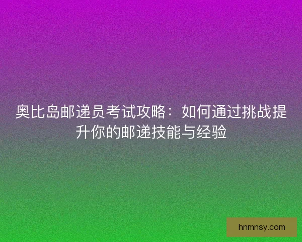 奥比岛邮递员考试攻略：如何通过挑战提升你的邮递技能与经验