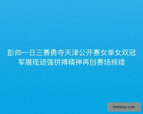 彭帅一日三赛勇夺天津公开赛女单女双冠军展现顽强拼搏精神再创赛场辉煌