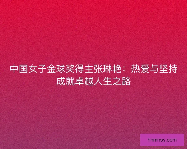中国女子金球奖得主张琳艳：热爱与坚持成就卓越人生之路