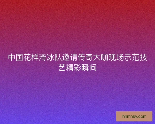 中国花样滑冰队邀请传奇大咖现场示范技艺精彩瞬间